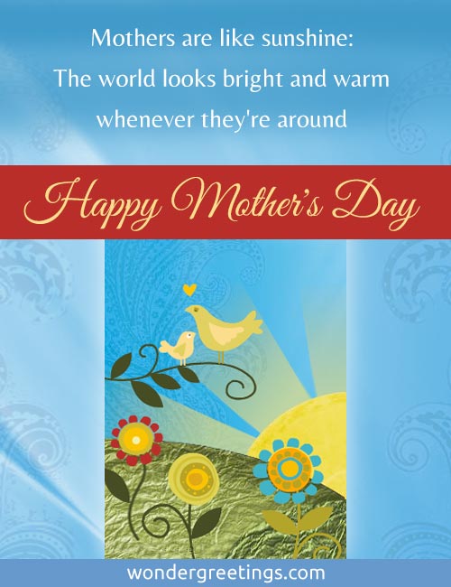 Mothers are like sunshine: <BR>The world looks bright and warm whenever they're around. <BR>Happy Mother's Day