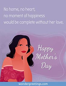 No home, no heart, no moment of happiness would be complete without her love. <BR>Happy Mother's Day
