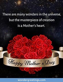 There are many wonders in the universe,<BR>but the masterpiece of creation<BR>is a Mother's heart.  <BR>Happy Mother's Day